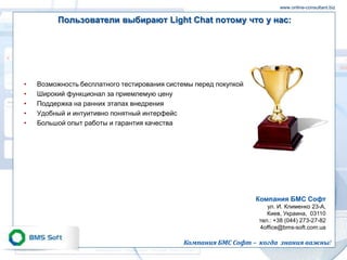 www.online-consultant.biz

         Пользователи выбирают Light Chat потому что у нас:




•   Возможность бесплатного тестирования системы перед покупкой
•   Широкий функционал за приемлемую цену
•   Поддержка на ранних этапах внедрения
•   Удобный и интуитивно понятный интерфейс
•   Большой опыт работы и гарантия качества




                                                                  Компания БМС Софт
                                                                     ул. И. Клименко 23-A,
                                                                     Киев, Украина, 03110
                                                                  тел.: +38 (044) 273-27-82
                                                                  4office@bms-soft.com.ua

                                             Компания БМС Софт – когда знания важны!
 