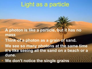Light as a particle  A photon is like a particle, but it has no mass Think of a photon as a grain of sand. We see so many photons at the same time it’s like seeing all the sand on a beach or a dune. We don’t notice the single grains 
