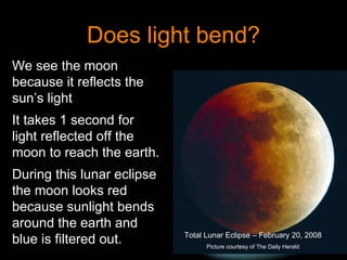 Does light bend? Total Lunar Eclipse – February 20, 2008 Picture courtesy of The Daily Herald We see the moon because it reflects the sun’s light It takes 1 second for light reflected off the moon to reach the earth. During this lunar eclipse the moon looks red because sunlight bends around the earth and blue is filtered out. 