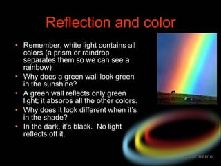 Reflection and color Remember, white light contains all colors (a prism or raindrop separates them so we can see a rainbow) Why does a green wall look green in the sunshine? A green wall reflects only green light; it absorbs all the other colors. Why does it look different when it’s in the shade? In the dark, it’s black.  No light reflects off it. 