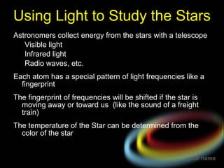 Using Light to Study the Stars Astronomers collect energy from the stars with a telescope Visible light Infrared light Radio waves, etc. Each atom has a special pattern of light frequencies like a fingerprint The fingerprint of frequencies will be shifted if the star is moving away or toward us  (like the sound of a freight train) The temperature of the Star can be determined from the color of the star  