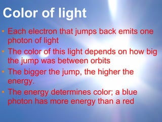 Color of light Each electron that jumps back emits one photon of light The color of this light depends on how big the jump was between orbits The bigger the jump, the higher the energy. The energy determines color; a blue photon has more energy than a red 