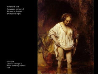 Rembrandt and 
Caravaggio pioneered 
this kind of dramatic, 
‘chiaroscuro’ light. 
Rembrandt 
A Woman Bathing In A 
Stream (Hendrickje Stoffels) 
1654 
 