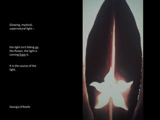 Glowing, mystical, 
supernatural light – 
the light isn't falling on 
the flower, the light is 
coming from it. 
It is the source of the 
light. 
Georgia O'Keefe 
 