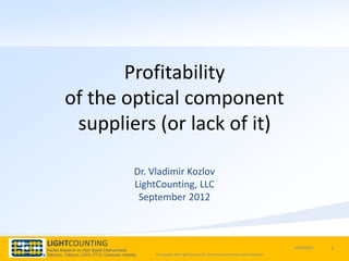Profitability
         of the optical component
          suppliers (or lack of it)

                                            Dr. Vladimir Kozlov
                                            LightCounting, LLC
                                             September 2012



LIGHTCOUNTING                                                                                                                    10/30/2012   1
Market Research on High-Speed Interconnects
Datacom, Telecom, CATV, FTTX, Consumer markets   © Copyright 2011 LightCounting LLC All material proprietary and confidential.
 