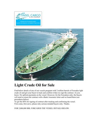 Light Crude Oil for Sale
Find below details of one of our vessels pregnant with 2 million barrels of Forcados light
crude oil and get your buyer to track and confirm it then we sign the contract. As you
know; No upfront payments on the vessel. However, for the Forcadoes only; the buyers
will need to return the contract with a Bank Assurance letter and we board them (see
procedures below)
To get the SPA for signing of contract after tracking and confirming the vessel.
First come, first serve, please only serious-minded buyers only. Thanks.

FOR 2,000,000 BBL FORCADOS THE VESSEL DETAILS BELOW.
 