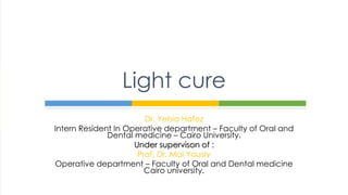 Dr. Yehia Hafez
Intern Resident In Operative department – Faculty of Oral and
Dental medicine – Cairo University.
Under supervison of :
Prof. Dr. Mai Yousry
Operative department – Faculty of Oral and Dental medicine
Cairo university.
Light cure
 