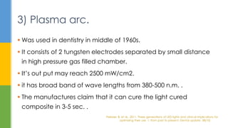  Was used in dentistry in middle of 1960s.
 It consists of 2 tungsten electrodes separated by small distance
in high pressure gas filled chamber.
 It’s out put may reach 2500 mW/cm2.
 it has broad band of wave lengths from 380-500 n.m. .
 The manufactures claim that it can cure the light cured
composite in 3-5 sec. .
3) Plasma arc.
Pelissier, B. et al., 2011. Three generations of LED lights and clinical implications for
optimizing their use. 1: from past to present. Dental update, 38(10)
 