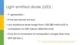  1st generation :
 It has low power out put.
 Low irradiance level range from (100-280 mW/cm2) in
comparison to QTH (about 400mW/cm2).
 Cure 2m.m increment of composite in longer time than
QTH (60 Sec.).
Light emitted diode (LED) :
Pelissier, B. et al., 2011. Three generations of LED lights and clinical implications for
optimizing their use. 1: from past to present. Dental update, 38(10)
 