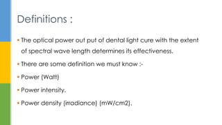  The optical power out put of dental light cure with the extent
of spectral wave length determines its effectiveness.
 There are some definition we must know :-
 Power (Watt)
 Power intensity.
 Power density (irradiance) (mW/cm2).
Definitions :
 