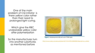 One of the main
problem of CQ initiator is
there yellow color rather
than their need to
prolonged light curing.
Which give the RBC
undesirable yellow color
after polymerization
So the manufactures turn
into another substitutes
as mentioned before
http://www.scielo.cl/scielo.php?pid=S0719-01072013000300010&script=sci_arttext
 