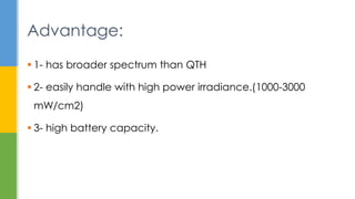  1- has broader spectrum than QTH
 2- easily handle with high power irradiance.(1000-3000
mW/cm2)
 3- high battery capacity.
Advantage:
 