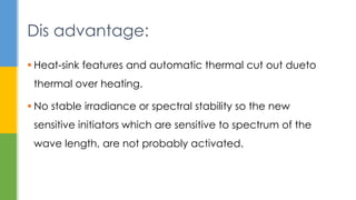  Heat-sink features and automatic thermal cut out dueto
thermal over heating.
 No stable irradiance or spectral stability so the new
sensitive initiators which are sensitive to spectrum of the
wave length, are not probably activated.
Dis advantage:
 