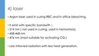  Argon laser used in curing RBC and in office bleaching.
 It emit with specific bandwith :-
 514 nm ( not used in curing, used in hemostasis).
 458-468 nm
 476 nm (most suitable for activating CQ )
 Less infra-red radiation with less heat generation.
4) laser
 