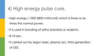  High energy ( 1000-2800 mW/cm2) which is three or six
times the normal power.
 It is used in bonding of ortho brackets or sealents.
 8-10 sec.
 It carried out by argon laser, plasma arc, third generation
of LED.
4) High energy pulse cure.
 