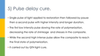  Single pulse of light applied to restoration then followed by pause
then a second pulse with higher intensity and longer duration.
 The first low intensity pulse slowing the rate of polymerization,
decreasing the rate of shrinkage and stresses in the composite.
 While the second high intense pulse allow the composite to reach
the final state of polymerization.
 It carried out by QTH light cure.
5) Pulse delay cure.
 