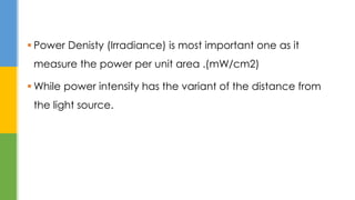  Power Denisty (Irradiance) is most important one as it
measure the power per unit area .(mW/cm2)
 While power intensity has the variant of the distance from
the light source.
 