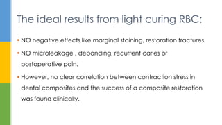  NO negative effects like marginal staining, restoration fractures.
 NO microleakage , debonding, recurrent caries or
postoperative pain.
 However, no clear correlation between contraction stress in
dental composites and the success of a composite restoration
was found clinically.
The ideal results from light curing RBC:
 