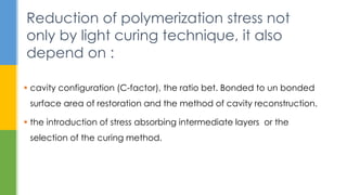  cavity configuration (C-factor), the ratio bet. Bonded to un bonded
surface area of restoration and the method of cavity reconstruction.
 the introduction of stress absorbing intermediate layers or the
selection of the curing method.
Reduction of polymerization stress not
only by light curing technique, it also
depend on :
 