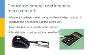  It is specialized light meter that quantifies blue light out put, to
measure the effectiveness of the curing unit.
 It may be built in or small handled device.
 It is advisable to test your light cure after 50 hr.s of work.
Dental radiometer and intensity
measurement:
 