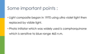  Light composite began in 1970 using ultra violet light then
replaced by visible light.
 Photo initiator which was widely used is camphorquinone
which is sensitive to blue range 465 n.m.
Some important points :
 