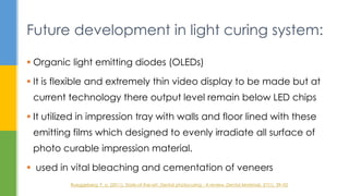  Organic light emitting diodes (OLEDs)
 It is flexible and extremely thin video display to be made but at
current technology there output level remain below LED chips
 It utilized in impression tray with walls and floor lined with these
emitting films which designed to evenly irradiate all surface of
photo curable impression material.
 used in vital bleaching and cementation of veneers
Future development in light curing system:
Rueggeberg, F. a. (2011). State-of-the-art: Dental photocuring - A review. Dental Materials, 27(1), 39–52
 