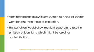  Such technology allows fluorescence to occur at shorter
wavelengths than those of excitation.
 This condition would allow red light exposure to result in
emission of blue light, which might be used for
photoinitiation.
Rueggeberg, F. a. (2011). State-of-the-art: Dental photocuring - A review. Dental Materials, 27(1), 39–52
 