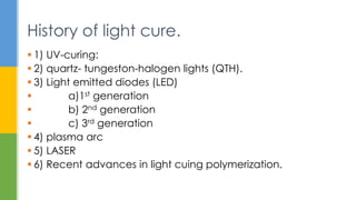  1) UV-curing:
 2) quartz- tungeston-halogen lights (QTH).
 3) Light emitted diodes (LED)
 a)1st generation
 b) 2nd generation
 c) 3rd generation
 4) plasma arc
 5) LASER
 6) Recent advances in light cuing polymerization.
History of light cure.
 