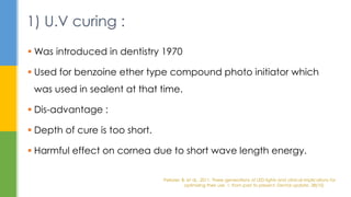  Was introduced in dentistry 1970
 Used for benzoine ether type compound photo initiator which
was used in sealent at that time.
 Dis-advantage :
 Depth of cure is too short.
 Harmful effect on cornea due to short wave length energy.
1) U.V curing :
Pelissier, B. et al., 2011. Three generations of LED lights and clinical implications for
optimizing their use. 1: from past to present. Dental update, 38(10)
 