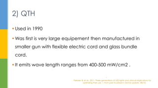  Used in 1990
 Was first is very large equipement then manufactured in
smaller gun with flexible electric cord and glass bundle
cord.
 It emits wave length ranges from 400-500 mW/cm2 .
2) QTH
.
Pelissier, B. et al., 2011. Three generations of LED lights and clinical implications for
optimizing their use. 1: from past to present. Dental update, 38(10)
 