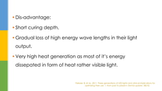  Dis-advantage:
 Short curing depth.
 Gradual loss of high energy wave lengths in their light
output.
 Very high heat generation as most of it’s energy
dissepated in form of heat rather visible light.
Pelissier, B. et al., 2011. Three generations of LED lights and clinical implications for
optimizing their use. 1: from past to present. Dental update, 38(10)
 
