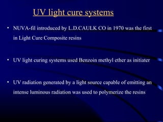 UV light cure systems
• NUVA-fil introduced by L.D.CAULK CO in 1970 was the first
in Light Cure Composite resins
• UV light curing systems used Benzoin methyl ether as initiater
• UV radiation generated by a light source capable of emitting an
intense luminous radiation was used to polymerize the resins
 