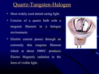 Quartz-Tungsten-Halogen
• Most widely used dental curing light.
• Consists of a quartz bulb with a
tungsten filament in a halogen
environment.
• Electric current passes through an
extremely thin tungsten filament
which at about 3000o
C produces
Electro Magnetic radiation in the
form of visible light.
 