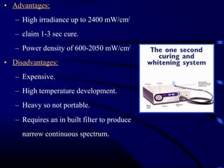 • Advantages:
– High irradiance up to 2400 mW/cm2
– claim 1-3 sec cure.
– Power density of 600-2050 mW/cm2
• Disadvantages:
– Expensive.
– High temperature development.
– Heavy so not portable.
– Requires an in built filter to produce
narrow continuous spectrum.
 