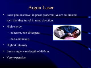 Argon Laser
• Laser photons travel in phase (coherent) & are collimated
such that they travel in same direction.
• High energy
– coherent, non-divergent
– non-continuous
• Highest intensity
• Emits single wavelength of 490nm.
• Very expensive
 
