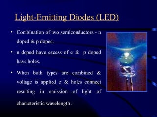 Light-Emitting Diodes (LED)
• Combination of two semiconductors - n
doped & p doped.
• n doped have excess of e-
& p doped
have holes.
• When both types are combined &
voltage is applied e-
& holes connect
resulting in emission of light of
characteristic wavelength.
 