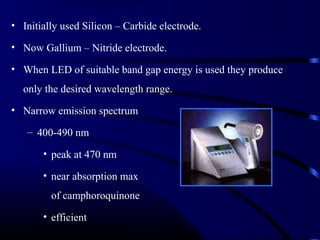 • Initially used Silicon – Carbide electrode.
• Now Gallium – Nitride electrode.
• When LED of suitable band gap energy is used they produce
only the desired wavelength range.
• Narrow emission spectrum
– 400-490 nm
• peak at 470 nm
• near absorption max
of camphoroquinone
• efficient
 