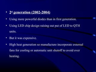 • 2nd
generation (2002-2004)
• Using more powerful diodes than in first generation.
• Using LED chip design raising out put of LED to QTH
units.
• But it was expensive.
• High heat generation so manufacture incorporate external
fans for cooling or automatic unit shutoff to avoid over
heating.
 