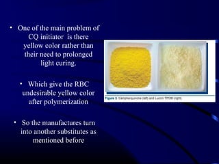 • One of the main problem of
CQ initiator is there
yellow color rather than
their need to prolonged
light curing.
• Which give the RBC
undesirable yellow color
after polymerization
• So the manufactures turn
into another substitutes as
mentioned before
 