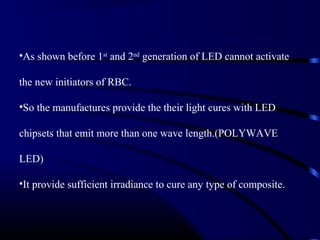 •As shown before 1st
and 2nd
generation of LED cannot activate
the new initiators of RBC.
•So the manufactures provide the their light cures with LED
chipsets that emit more than one wave length.(POLYWAVE
LED)
•It provide sufficient irradiance to cure any type of composite.
 