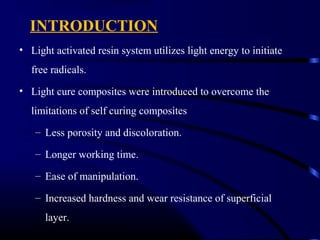 INTRODUCTION
• Light activated resin system utilizes light energy to initiate
free radicals.
• Light cure composites were introduced to overcome the
limitations of self curing composites
– Less porosity and discoloration.
– Longer working time.
– Ease of manipulation.
– Increased hardness and wear resistance of superficial
layer.
 