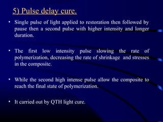 5) Pulse delay cure.
• Single pulse of light applied to restoration then followed by
pause then a second pulse with higher intensity and longer
duration.
• The first low intensity pulse slowing the rate of
polymerization, decreasing the rate of shrinkage and stresses
in the composite.
• While the second high intense pulse allow the composite to
reach the final state of polymerization.
• It carried out by QTH light cure.
 