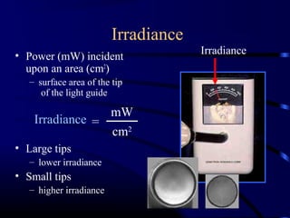 Irradiance
• Power (mW) incident
upon an area (cm2
)
– surface area of the tip
of the light guide
• Large tips
– lower irradiance
• Small tips
– higher irradiance
Irradiance
mW
cm2
=Irradiance
 