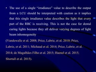 • The use of a single “irradiance” value to describe the output
from a LCU should be interpreted with caution as it implies
that this single irradiance value describes the light that every
part of the RBC is receiving. This is not the case for dental
curing lights because they all deliver varying degrees of light
beam inhomogeneity
(Vandewalle et al. 2008; Price, Labrie, et al. 2010; Price,
Labrie, et al. 2011; Michaud et al. 2014; Price, Labrie, et al.
2014; de Magalhães Filho et al. 2015; Haenel et al. 2015;
Shortall et al. 2015).
 
