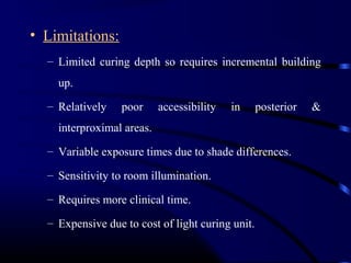 • Limitations:
– Limited curing depth so requires incremental building
up.
– Relatively poor accessibility in posterior &
interproximal areas.
– Variable exposure times due to shade differences.
– Sensitivity to room illumination.
– Requires more clinical time.
– Expensive due to cost of light curing unit.
 