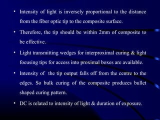 • Intensity of light is inversely proportional to the distance
from the fiber optic tip to the composite surface.
• Therefore, the tip should be within 2mm of composite to
be effective.
• Light transmitting wedges for interproximal curing & light
focusing tips for access into proximal boxes are available.
• Intensity of the tip output falls off from the centre to the
edges. So bulk curing of the composite produces bullet
shaped curing pattern.
• DC is related to intensity of light & duration of exposure.
 