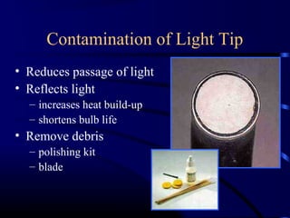 Contamination of Light Tip
• Reduces passage of light
• Reflects light
– increases heat build-up
– shortens bulb life
• Remove debris
– polishing kit
– blade
 