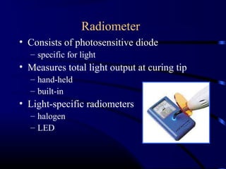 Radiometer
• Consists of photosensitive diode
– specific for light
• Measures total light output at curing tip
– hand-held
– built-in
• Light-specific radiometers
– halogen
– LED
 