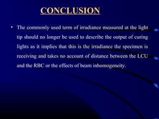 CONCLUSION
• The commonly used term of irradiance measured at the light
tip should no longer be used to describe the output of curing
lights as it implies that this is the irradiance the specimen is
receiving and takes no account of distance between the LCU
and the RBC or the effects of beam inhomogeneity.
 