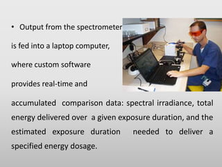 • Output from the spectrometer
is fed into a laptop computer,
where custom software
provides real-time and
accumulated comparison data: spectral irradiance, total
energy delivered over a given exposure duration, and the
estimated exposure duration needed to deliver a
specified energy dosage.
 